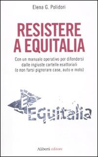 Resistere a Equitalia. Con un manuale operativo per difendersi dalle ingiuste cartelle esattoriali (e non farsi pignorare case, auto e moto)