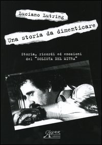 Una storia da dimenticare. Storia, ricordi ed emozioni del &laquo;solista del mitra&raquo;