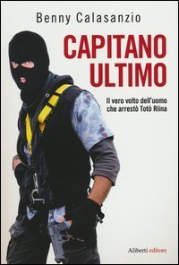 Capitano Ultimo. Il vero volto dell'uomo che arrest&ograve; Tot&ograve; Riina