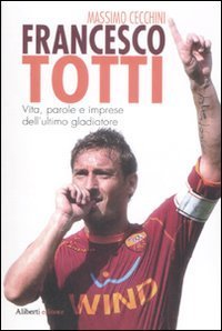 Francesco Totti. Vita, parole e imprese dell'ultimo gladiatore