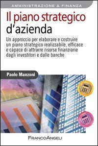 Il piano strategico d'azienda. Un approccio per elaborare e costruire un piano strategico realizzabile, efficace e capace di attrarre risorse finanziarie...