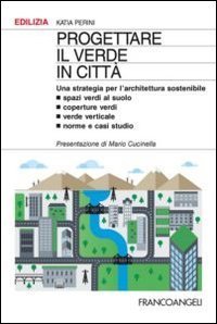 Progettare il verde in citt&agrave;. Una strategia per l'architettura sostenibile. Spazi verdi al suolo. Coperture verdi. Verde verticale. Norme e casi studio