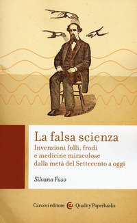 La falsa scienza. Invenzioni folli, frodi e medicine miracolose dalla met&agrave; del Settecento a oggi