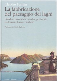 La fabbricazione del paesaggio dei laghi - Giardini, panorami e cittadine per turisti tra Ceresio, Lario e Verbano