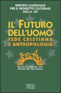 Il futuro dell'uomo. Fede cristiana e antropologia. Quarto Forum del progetto culturale