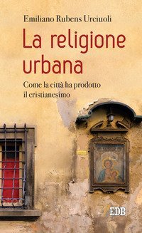 La religione urbana. Come la citt&agrave; ha prodotto in cristianesimo
