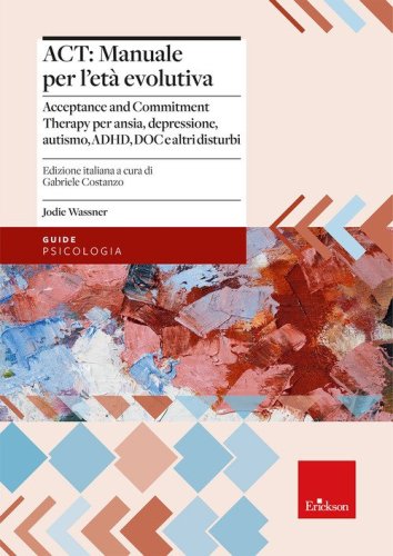 ACT: manuale per l'et&agrave; evolutiva. Acceptance and Commitment Therapy per ansia, depressione, autismo, ADHD, DOC e altri disturbi