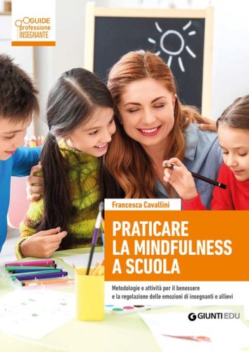 Praticare la mindfulness a scuola. Metodologie e attivit&agrave; per il benessere e la regolazione delle emozioni di insegnanti e allievi