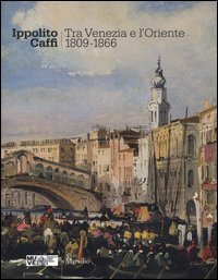 Ippolito Caffi. Tra Venezia e l'Oriente 1809-1866. Catalogo della mostra (Venezia, 28 maggio, 20 novembre 2016)