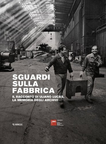Sguardi sulla fabbrica. Il racconto di Uliano Lucas, la memoria degli archivi