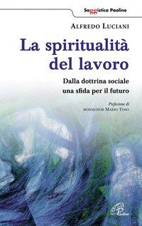 La spiritualit&agrave; del lavoro. Dalla dottrina sociale una sfida per il futuro