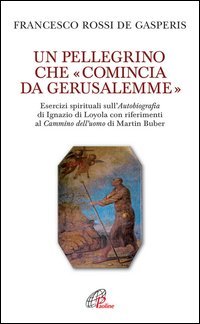 Un pellegrino che &laquo;comincia da Gerusalemme&raquo;. Esercizi spirituali sull'Autobiografia di Ignazio di Loyola con riferimenti al Cammino dell'uomo di Martin Buber