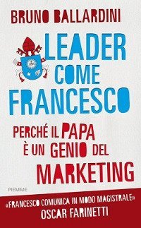 Leader come Francesco. Perch&eacute; il papa &egrave; un genio del marketing