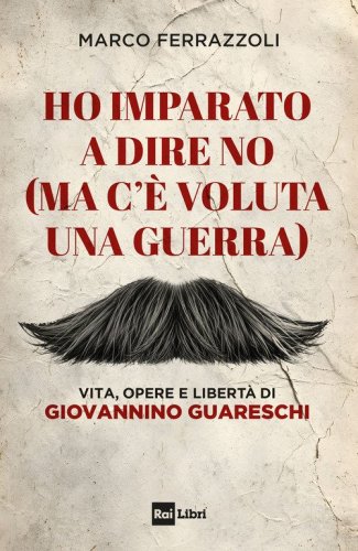 Ho imparato a dire no (ma c'&egrave; voluta una guerra). Vita, opere e libert&agrave; di Giovannino Guareschi
