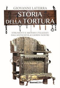 Storia della tortura. Strumenti e metodi utilizzati dall'antichit&agrave; ai giorni nostri