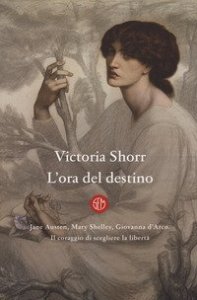 L'ora del destino. Jane Austen, Mary Shelley, Giovanna D'Arco. Il coraggio di scegliere la libert&agrave;
