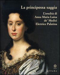 La principessa saggia. L'eredit&agrave; di Anna Maria Luisa de' Medici Elett rice Palatina. Catalogo della mostra (Firenze, 23 dicembre 2006-15 aprile 2007)
