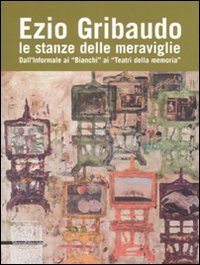Ezio Gribaudo. Le stanze delle meraviglie. Dall'informale ai &laquo;Bianchi&raquo; ai &laquo;Teatri della Memoria&raquo;