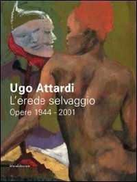 Ugo Attardi - L'erede selvaggio. Opere. 1944-2001. Catalogo della mostra (Marsala, 15 ottbre 2011-15 gennaio 2012)