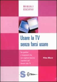 Usare la Tv senza farsi usare - Per genitori e insegnanti che non vogliono lasciare i bambini soli davanti alla Tv