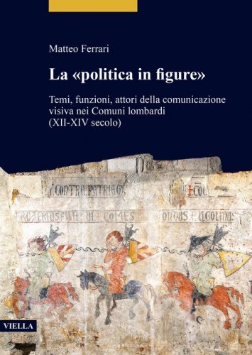 La &laquo;politica in figure&raquo;. Temi, funzioni, attori della comunicazione visiva nei Comuni lombardi (XII-XIV secolo)